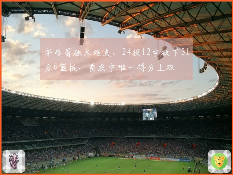 字母哥独木难支,24投12中砍下31分6篮板,首发中唯一得分上双