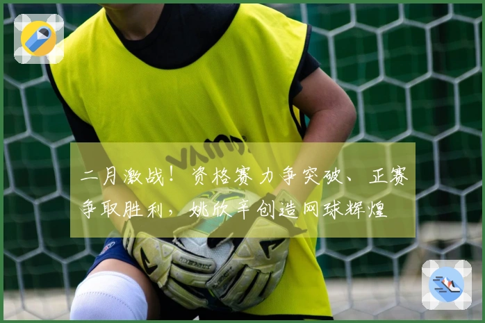 二月激战！资格赛力争突破、正赛争取胜利，姚欣辛创造网球辉煌