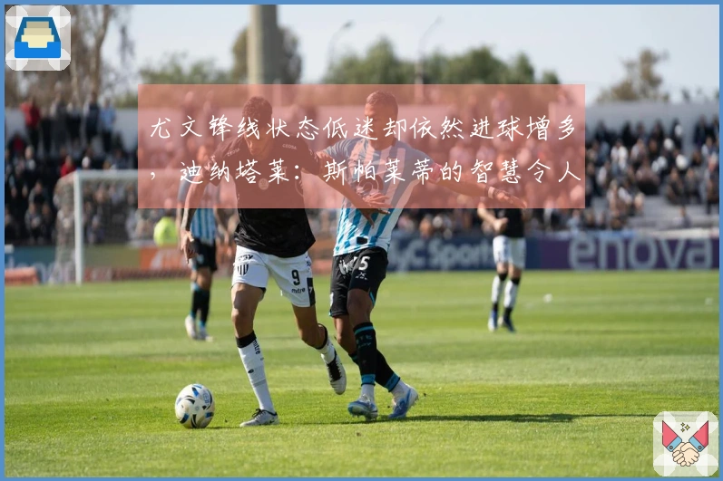 尤文锋线状态低迷却依然进球增多，迪纳塔莱：斯帕莱蒂的智慧令人赞叹