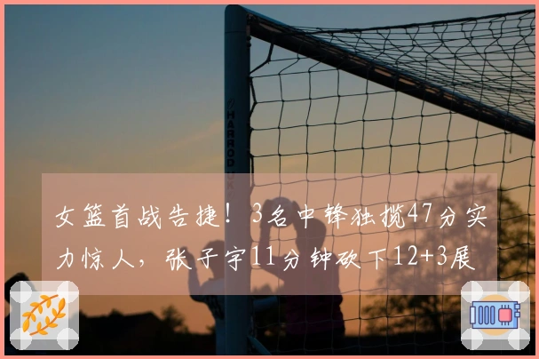 女篮首战告捷！3名中锋独揽47分实力惊人，张子宇11分钟砍下12+3展现优势