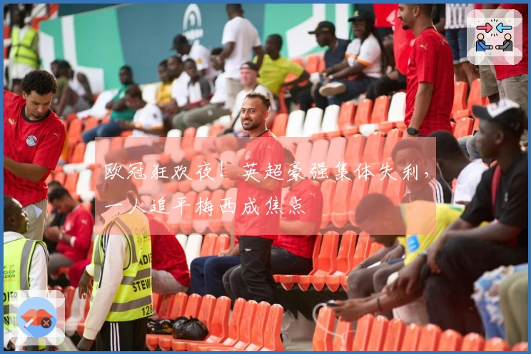 欧冠狂欢夜！英超豪强集体失利，一人追平梅西成焦点