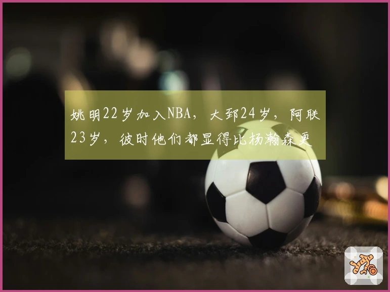 姚明22岁加入NBA，大郅24岁，阿联23岁，彼时他们都显得比杨瀚森更为成熟