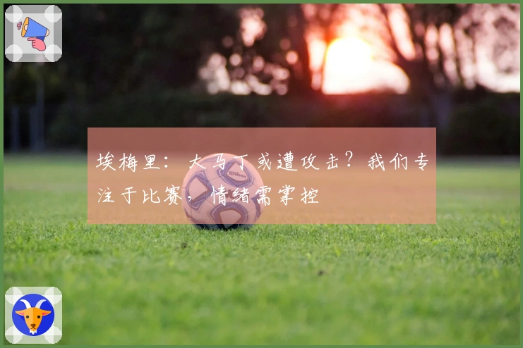 埃梅里：大马丁或遭攻击？我们专注于比赛，情绪需掌控