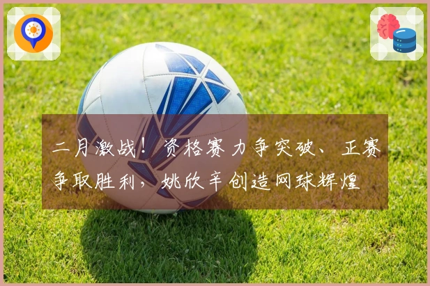 二月激战！资格赛力争突破、正赛争取胜利，姚欣辛创造网球辉煌