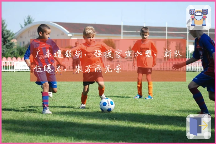 广东遭截胡，强援官宣加盟，新队伍曝光，朱芳雨无奈