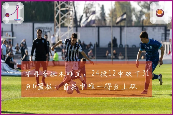 字母哥独木难支，24投12中砍下31分6篮板，首发中唯一得分上双
