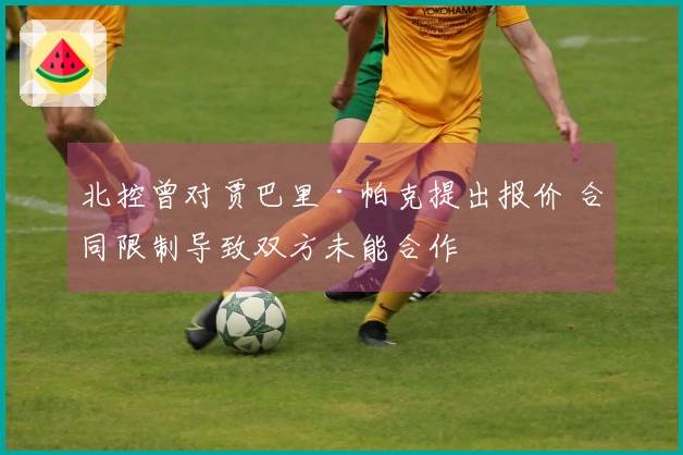 北控曾对贾巴里·帕克提出报价 合同限制导致双方未能合作