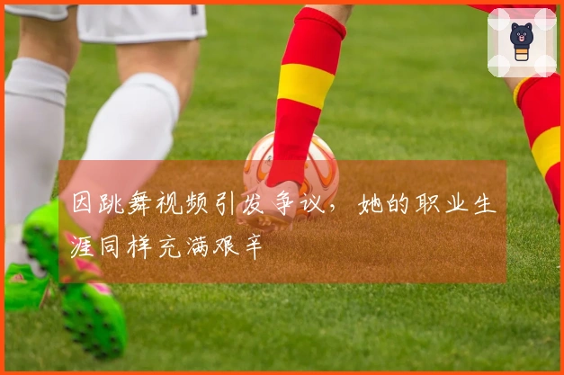 因跳舞视频引发争议，她的职业生涯同样充满艰辛