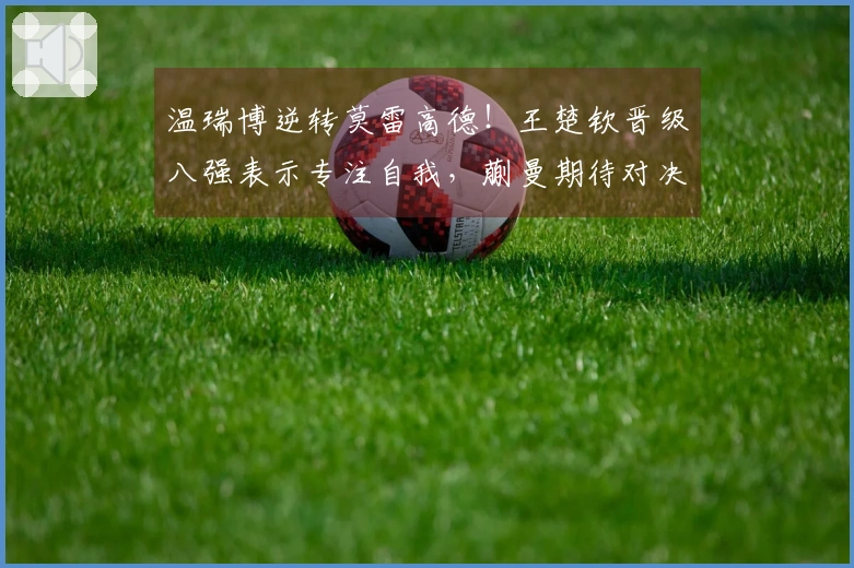 温瑞博逆转莫雷高德！王楚钦晋级八强表示专注自我，蒯曼期待对决孙颖莎