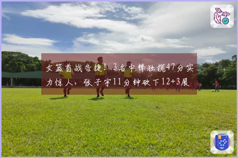 女篮首战告捷！3名中锋独揽47分实力惊人，张子宇11分钟砍下12+3展现优势