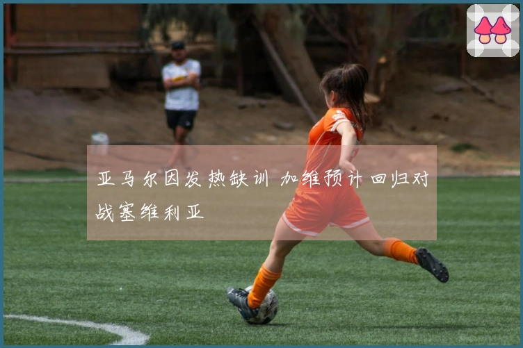 亚马尔因发热缺训 加维预计回归对战塞维利亚