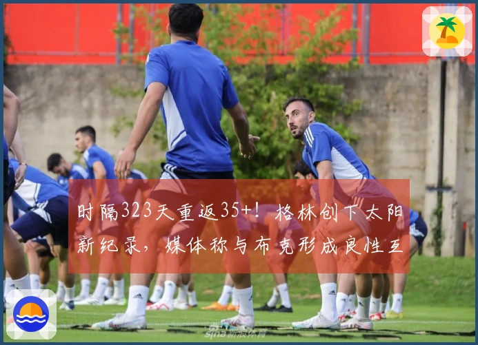 时隔323天重返35+！格林创下太阳新纪录，媒体称与布克形成良性互动